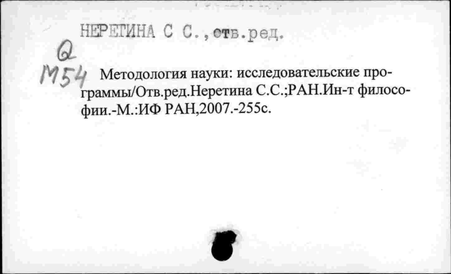 ﻿НЕРЕГИНА С С.,отв.ред.
' Методология науки: исследовательские про-граммы/Отв.ред.Неретина С.С.;РАН.Ин-т философии.-М.:ИФ РАН,2007.-255с.